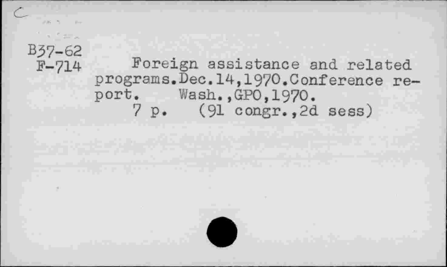 ﻿B37-62
F-714 Foreign assistance and related programs.Dec.14,1970.Conference report. Wash.,GPO,1970.
7 p. (91 congr.,2d sess)